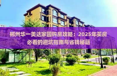 郴州华一美达家园购房攻略：2025年买房必看的避坑指南与省钱秘籍