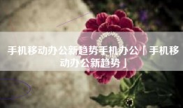 手机移动办公新趋势手机办公「手机移动办公新趋势」