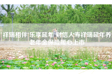 祥瑞相伴 乐享延年 财信人寿祥瑞延年养老年金保险暖心上市