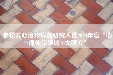 参松养心治疗房颤研究入选2024年度“心律失常领域10大研究”